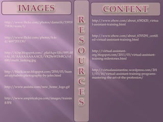 RESOURCESIMAGESCONTENThttp://www.ehow.com/about_6382420_virtual-assistant-training.htmlhttp://www.ehow.com/about_6705291_certified-virtual-assistant-training.htmlhttp://virtual-assistant-org.blogspot.com/2011/03/virtual-assistant-training-milestones.htmlhttp://virtualassistantinc.wordpress.com/2011/03/16/virtual-assistant-training-programs-mastering-the-art-of-the-profession/http://www.flickr.com/photos/damn16/5391975836/sizes/l/http://www.flickr.com/photos/h-k-d/4697201130/http://4.bp.blogspot.com/_pIafAqw1Jfs/S9Vd0vAi_SI/AAAAAAAAACE/VK29eWDbBCs/s1600/multi_tasking.jpghttp://blackcacao.blogspot.com/2010/03/human-alphabets-photography-by-john.htmlhttp://www.assistu.com/new_home_logo.gifhttp://www.empiricalcpa.com/images/training.jpg