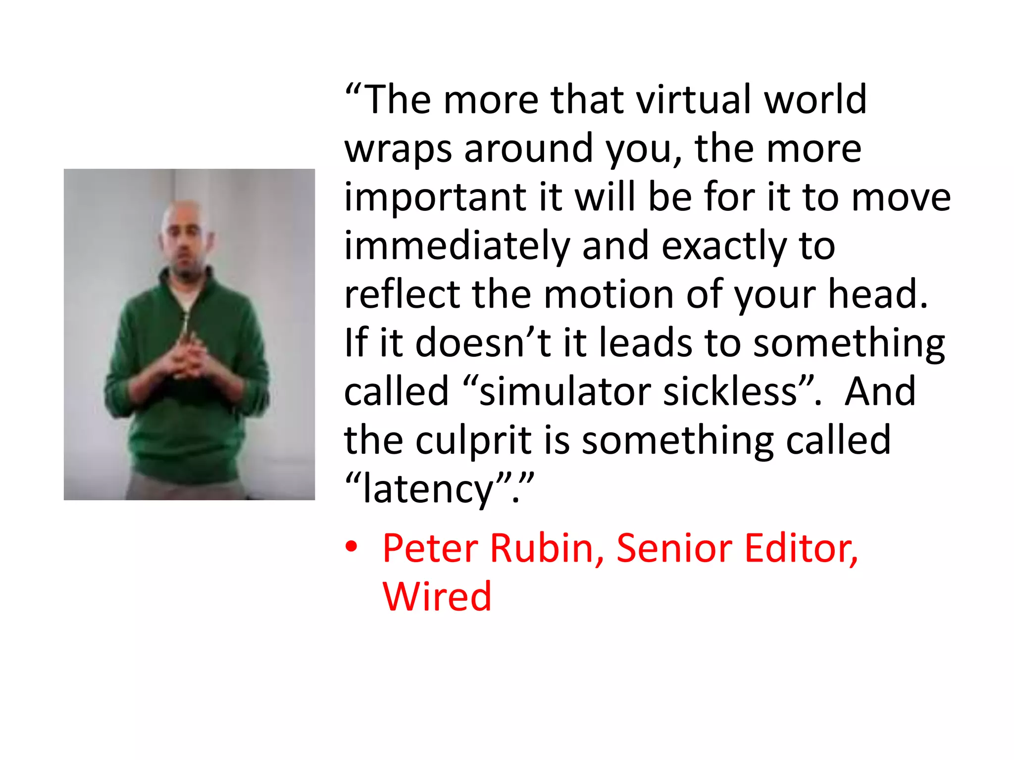“The more that virtual world
wraps around you, the more
important it will be for it to move
immediately and exactly to
reflect the motion of your head.
If it doesn’t it leads to something
called “simulator sickless”. And
the culprit is something called
“latency”.”
• Peter Rubin, Senior Editor,
Wired
 