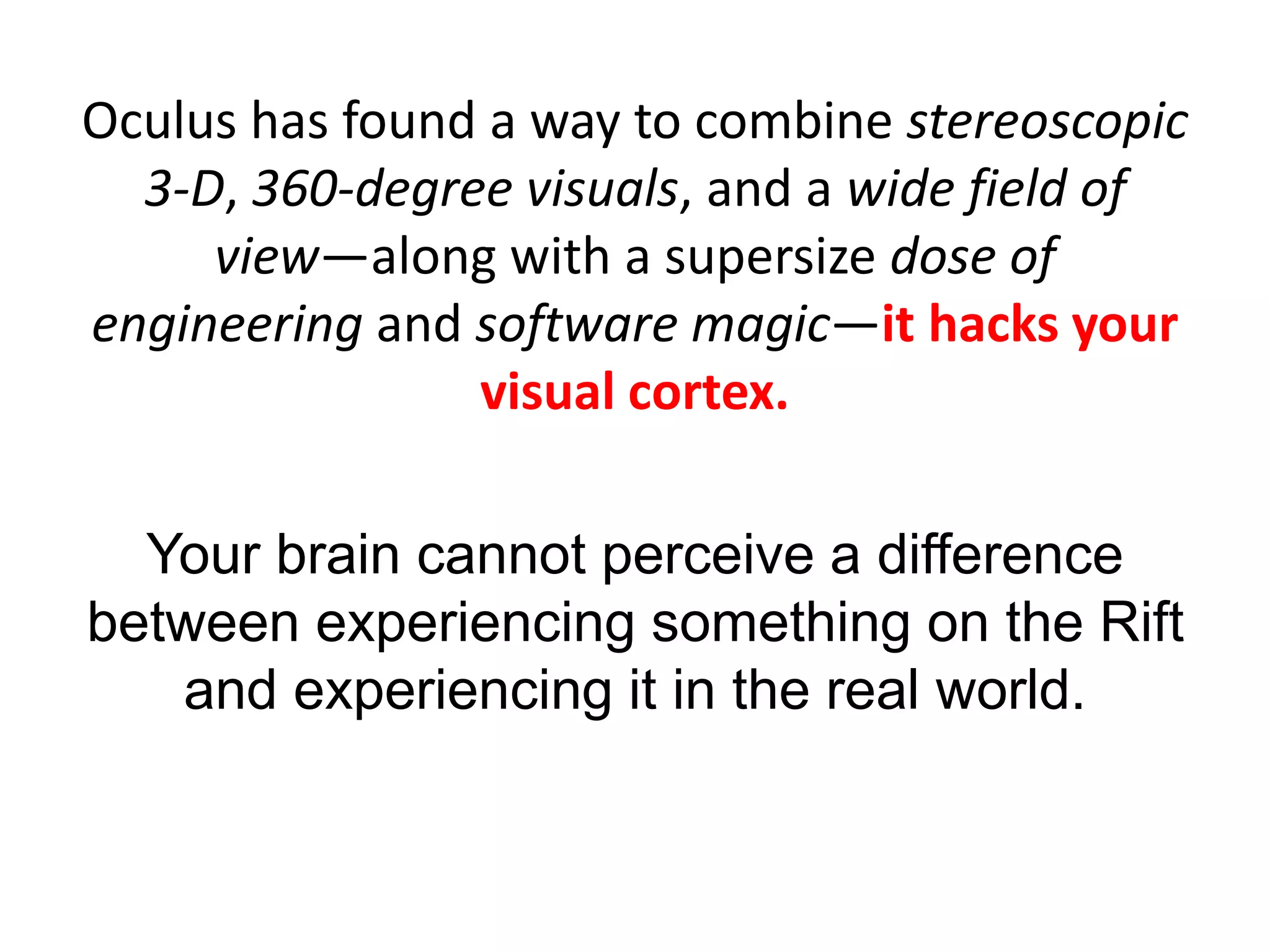 Oculus has found a way to combine stereoscopic
3-D, 360-degree visuals, and a wide field of
view—along with a supersize dose of
engineering and software magic—it hacks your
visual cortex.
Your brain cannot perceive a difference
between experiencing something on the Rift
and experiencing it in the real world.
 