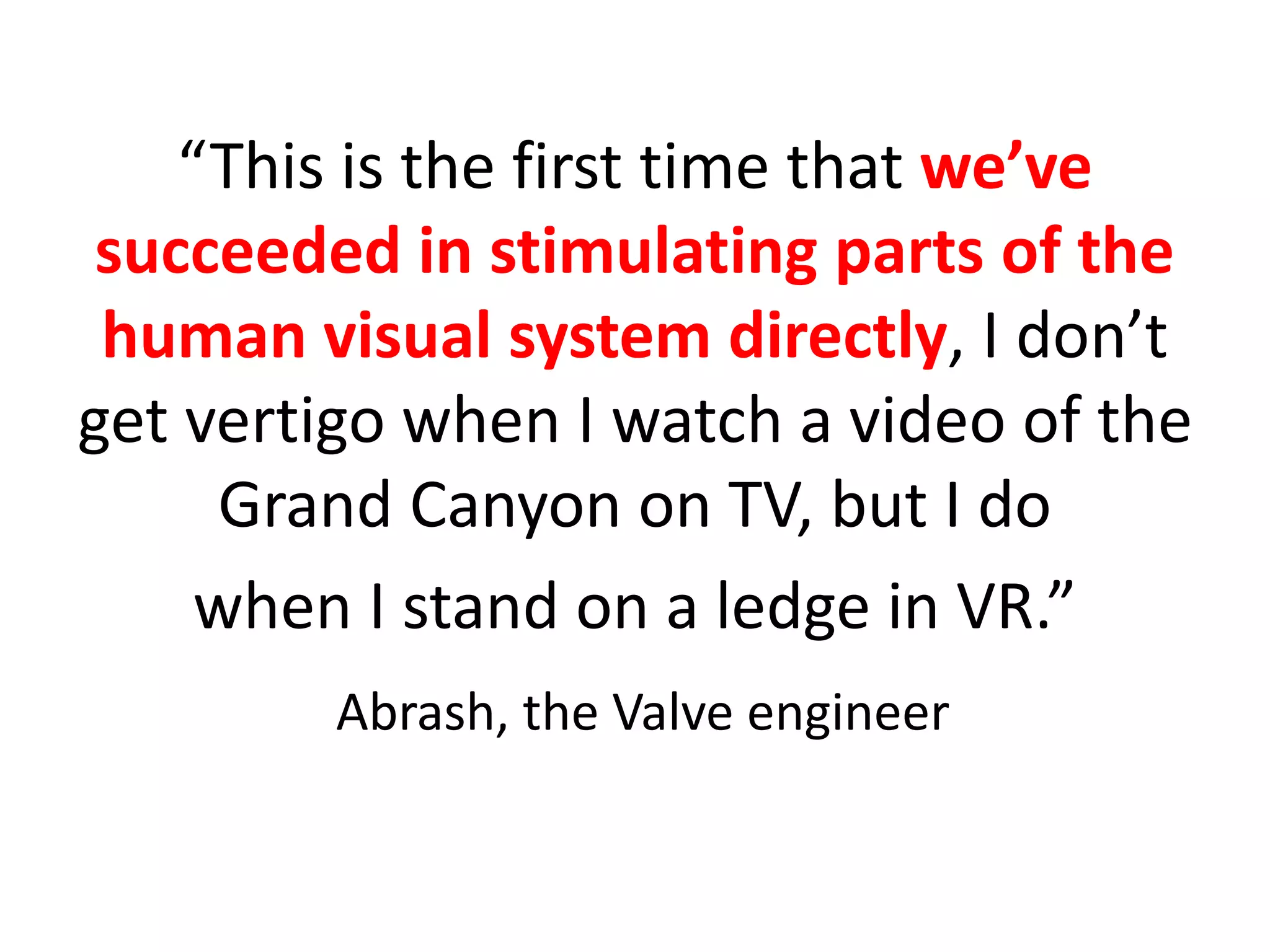 “This is the first time that we’ve
succeeded in stimulating parts of the
human visual system directly, I don’t
get vertigo when I watch a video of the
Grand Canyon on TV, but I do
when I stand on a ledge in VR.”
Abrash, the Valve engineer
 