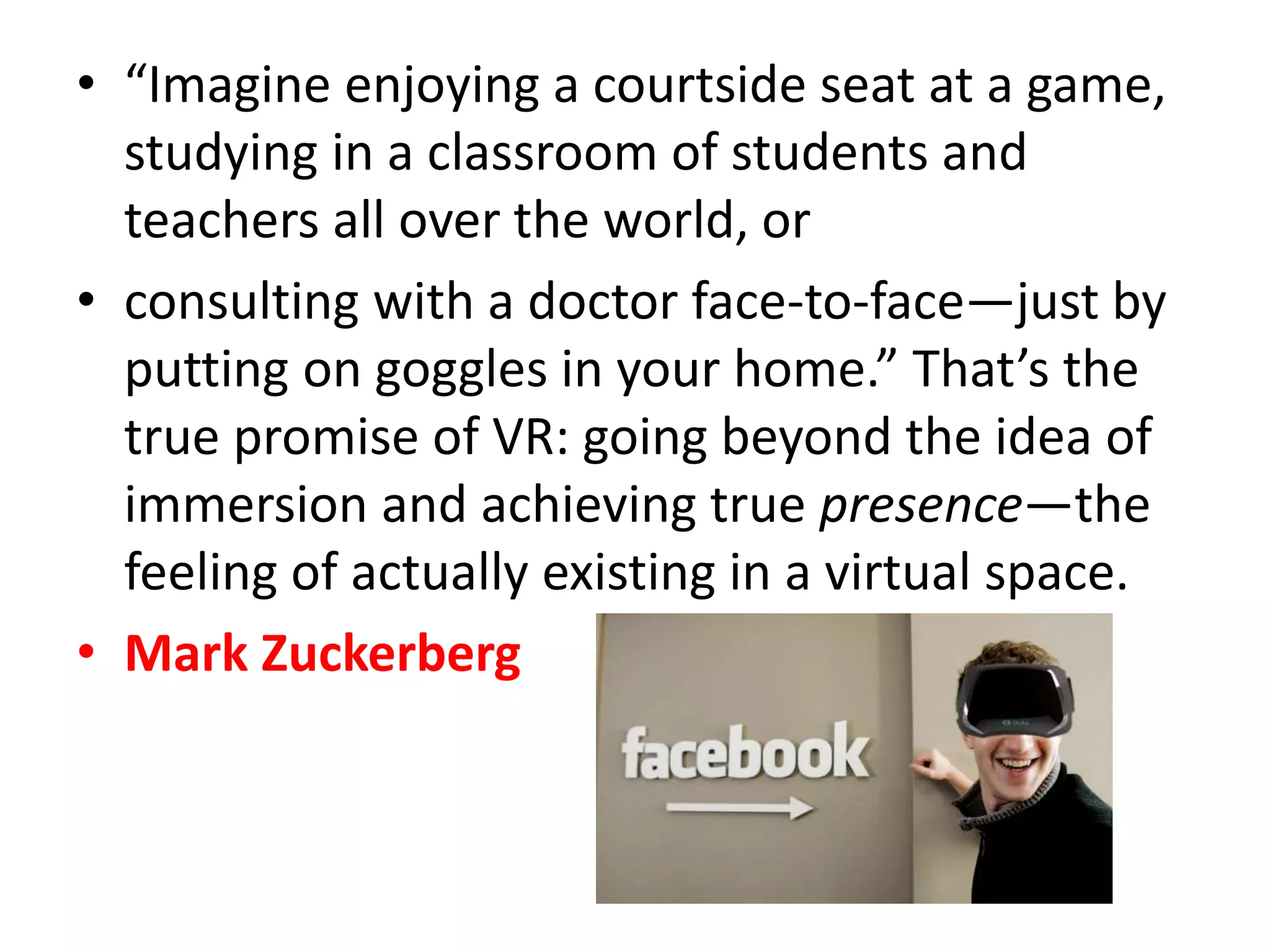 • “Imagine enjoying a courtside seat at a game,
studying in a classroom of students and
teachers all over the world, or
• consulting with a doctor face-to-face—just by
putting on goggles in your home.” That’s the
true promise of VR: going beyond the idea of
immersion and achieving true presence—the
feeling of actually existing in a virtual space.
• Mark Zuckerberg
 