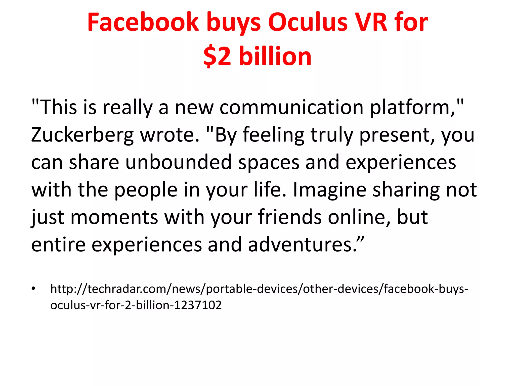 Facebook buys Oculus VR for
$2 billion
"This is really a new communication platform,"
Zuckerberg wrote. "By feeling truly present, you
can share unbounded spaces and experiences
with the people in your life. Imagine sharing not
just moments with your friends online, but
entire experiences and adventures.”
• http://techradar.com/news/portable-devices/other-devices/facebook-buys-
oculus-vr-for-2-billion-1237102
 