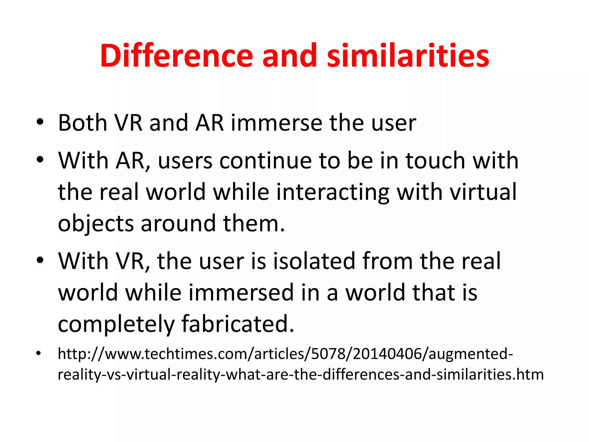 Difference and similarities
• Both VR and AR immerse the user
• With AR, users continue to be in touch with
the real world while interacting with virtual
objects around them.
• With VR, the user is isolated from the real
world while immersed in a world that is
completely fabricated.
• http://www.techtimes.com/articles/5078/20140406/augmented-
reality-vs-virtual-reality-what-are-the-differences-and-similarities.htm
 