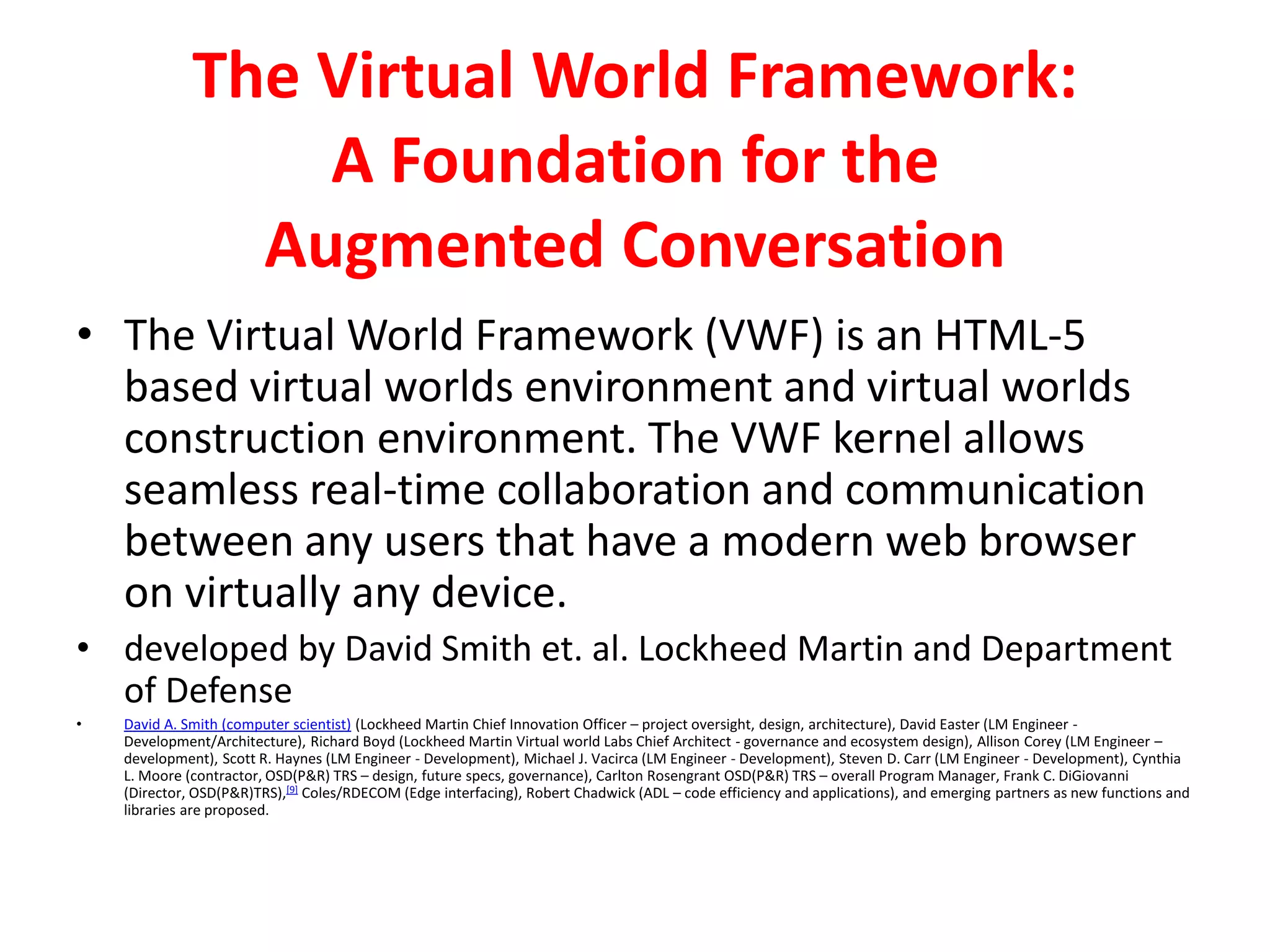 The Virtual World Framework:
A Foundation for the
Augmented Conversation
• The Virtual World Framework (VWF) is an HTML-5
based virtual worlds environment and virtual worlds
construction environment. The VWF kernel allows
seamless real-time collaboration and communication
between any users that have a modern web browser
on virtually any device.
• developed by David Smith et. al. Lockheed Martin and Department
of Defense
• David A. Smith (computer scientist) (Lockheed Martin Chief Innovation Officer – project oversight, design, architecture), David Easter (LM Engineer -
Development/Architecture), Richard Boyd (Lockheed Martin Virtual world Labs Chief Architect - governance and ecosystem design), Allison Corey (LM Engineer –
development), Scott R. Haynes (LM Engineer - Development), Michael J. Vacirca (LM Engineer - Development), Steven D. Carr (LM Engineer - Development), Cynthia
L. Moore (contractor, OSD(P&R) TRS – design, future specs, governance), Carlton Rosengrant OSD(P&R) TRS – overall Program Manager, Frank C. DiGiovanni
(Director, OSD(P&R)TRS),[9] Coles/RDECOM (Edge interfacing), Robert Chadwick (ADL – code efficiency and applications), and emerging partners as new functions and
libraries are proposed.
 