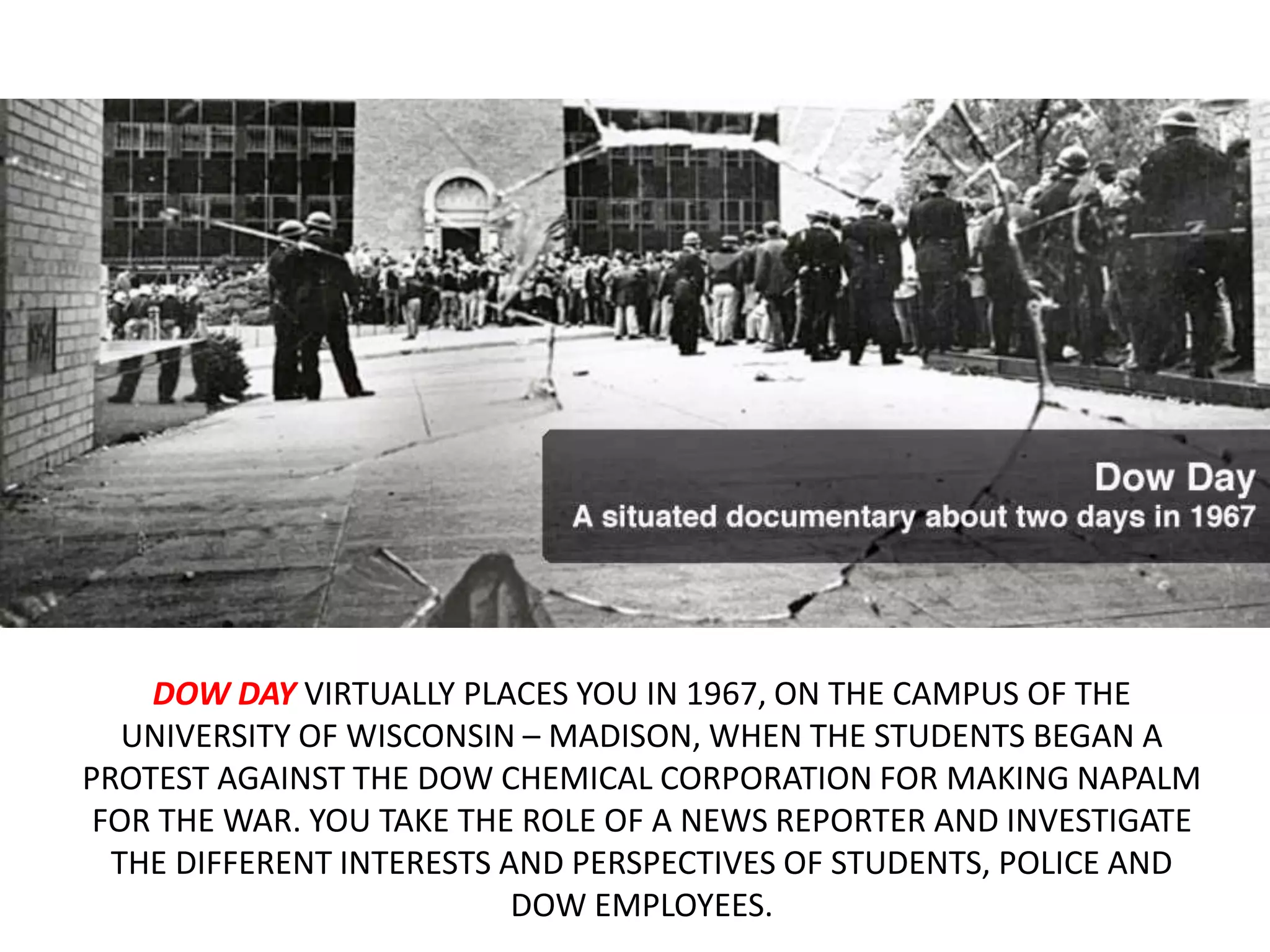 DOW DAY VIRTUALLY PLACES YOU IN 1967, ON THE CAMPUS OF THE
UNIVERSITY OF WISCONSIN – MADISON, WHEN THE STUDENTS BEGAN A
PROTEST AGAINST THE DOW CHEMICAL CORPORATION FOR MAKING NAPALM
FOR THE WAR. YOU TAKE THE ROLE OF A NEWS REPORTER AND INVESTIGATE
THE DIFFERENT INTERESTS AND PERSPECTIVES OF STUDENTS, POLICE AND
DOW EMPLOYEES.
 