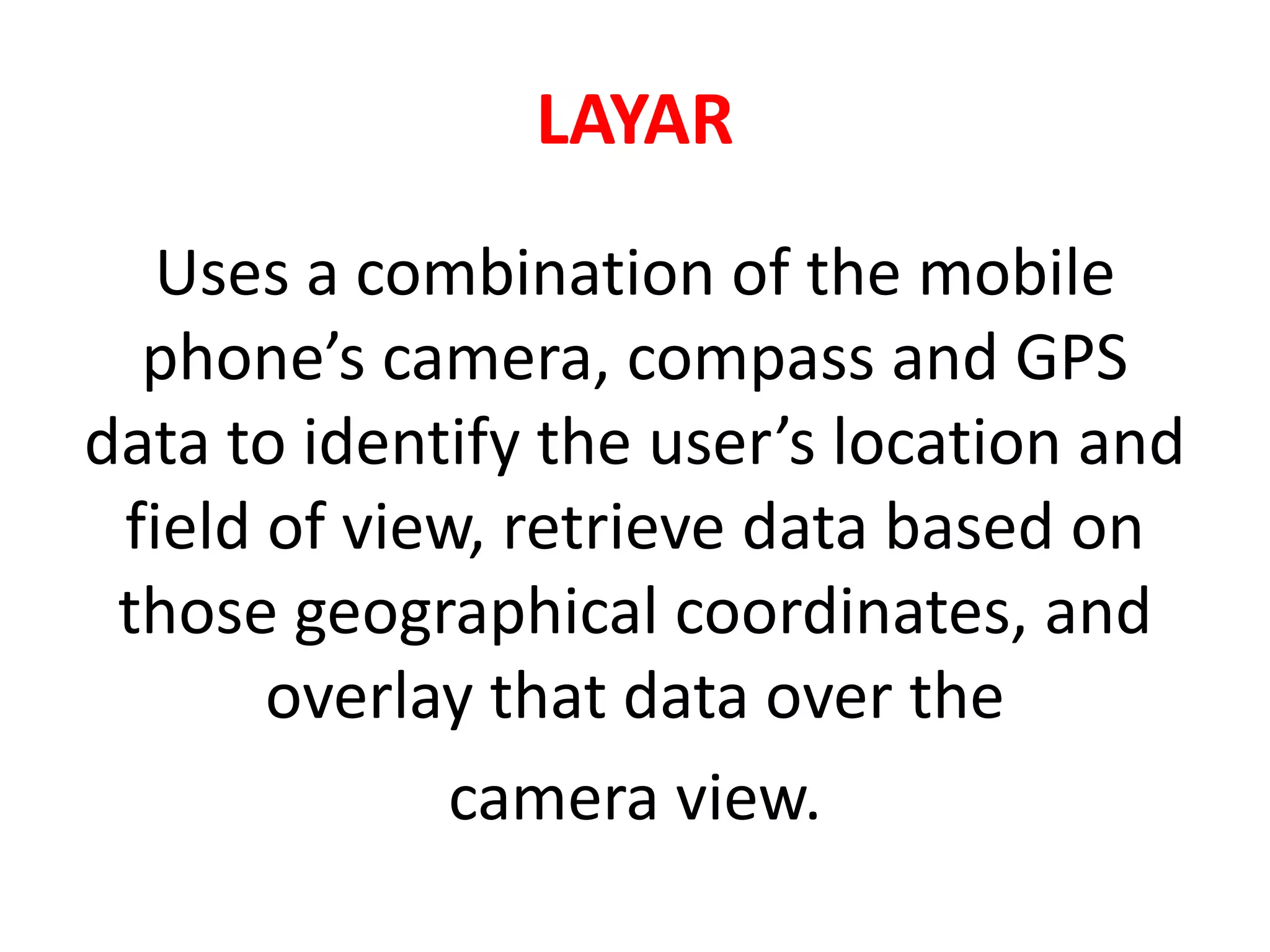 LAYAR
Uses a combination of the mobile
phone’s camera, compass and GPS
data to identify the user’s location and
field of view, retrieve data based on
those geographical coordinates, and
overlay that data over the
camera view.
 
