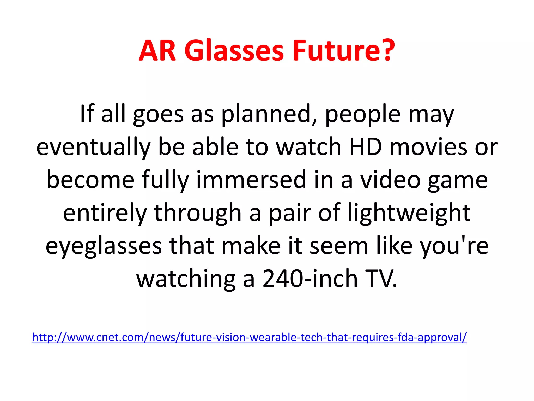 AR Glasses Future?
If all goes as planned, people may
eventually be able to watch HD movies or
become fully immersed in a video game
entirely through a pair of lightweight
eyeglasses that make it seem like you're
watching a 240-inch TV.
http://www.cnet.com/news/future-vision-wearable-tech-that-requires-fda-approval/
 