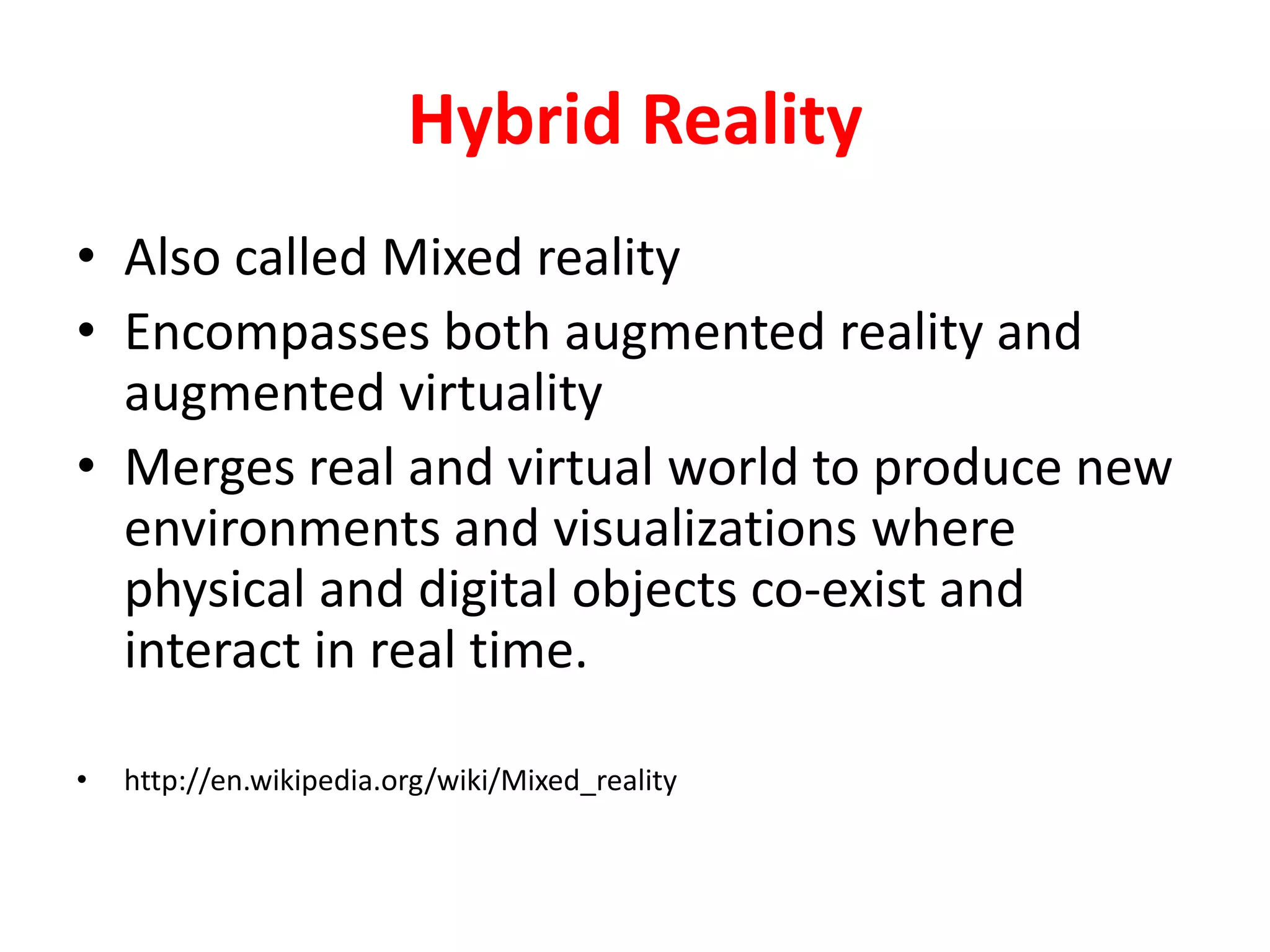 Hybrid Reality
• Also called Mixed reality
• Encompasses both augmented reality and
augmented virtuality
• Merges real and virtual world to produce new
environments and visualizations where
physical and digital objects co-exist and
interact in real time.
• http://en.wikipedia.org/wiki/Mixed_reality
 