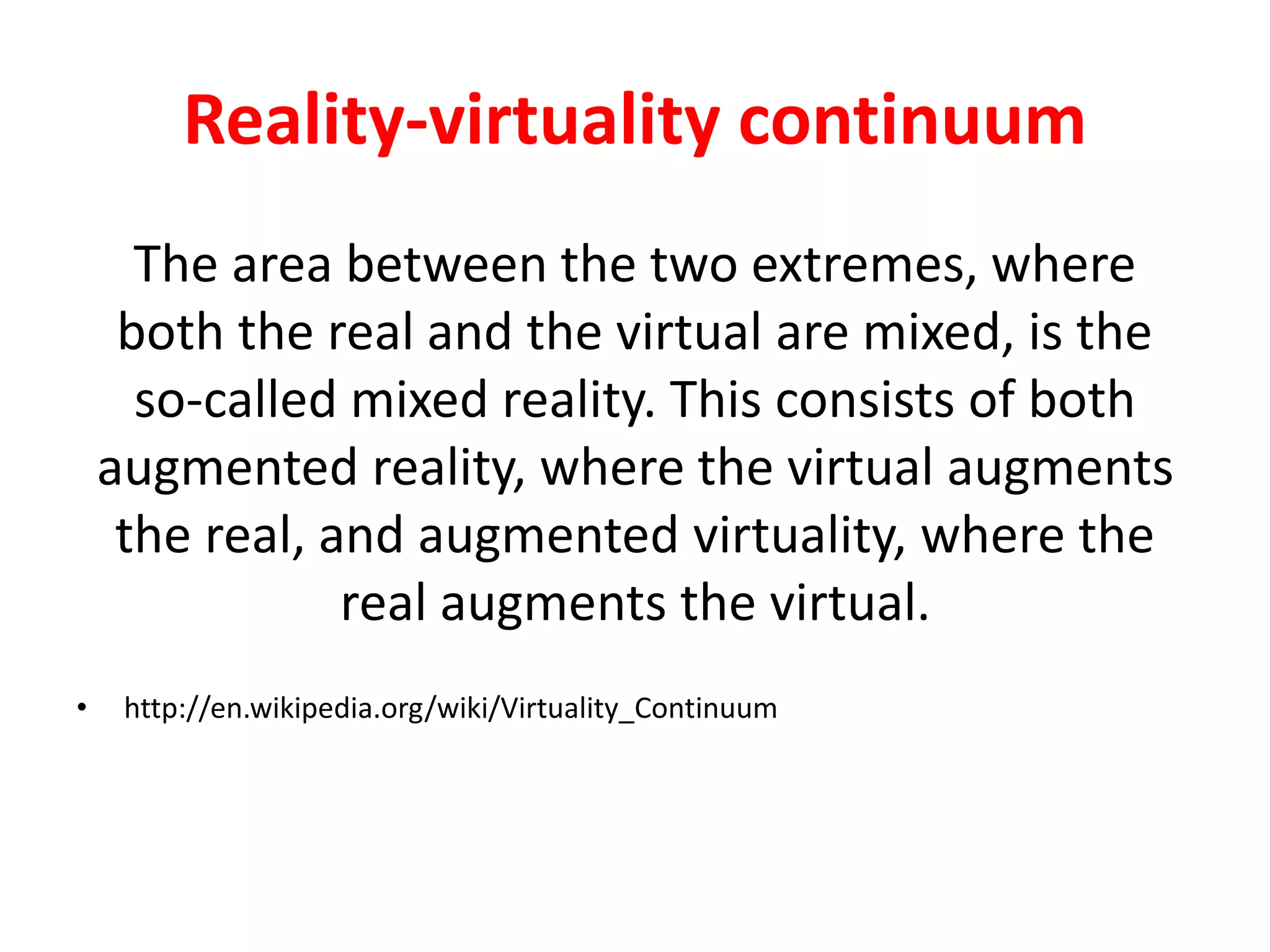 Reality-virtuality continuum
The area between the two extremes, where
both the real and the virtual are mixed, is the
so-called mixed reality. This consists of both
augmented reality, where the virtual augments
the real, and augmented virtuality, where the
real augments the virtual.
• http://en.wikipedia.org/wiki/Virtuality_Continuum
 