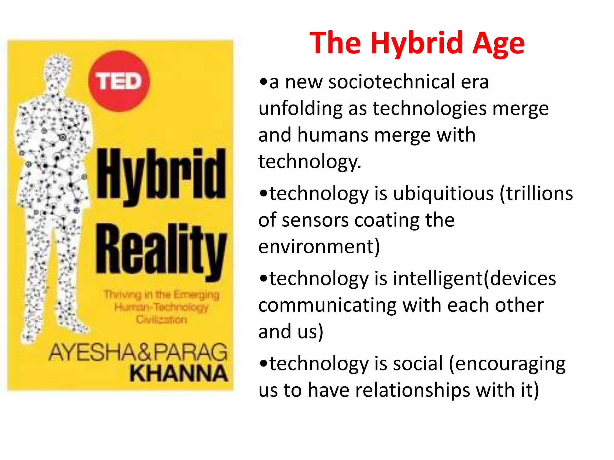 The Hybrid Age
•a new sociotechnical era
unfolding as technologies merge
and humans merge with
technology.
•technology is ubiquitious (trillions
of sensors coating the
environment)
•technology is intelligent(devices
communicating with each other
and us)
•technology is social (encouraging
us to have relationships with it)
 