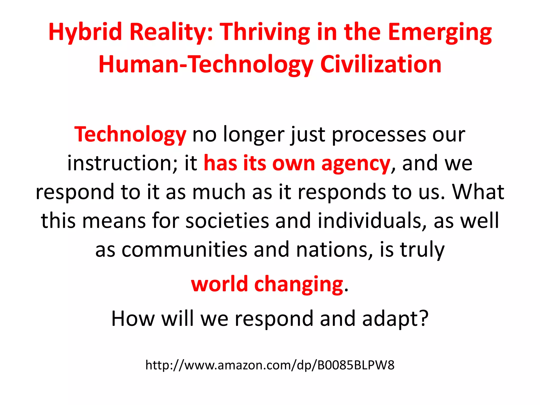 Hybrid Reality: Thriving in the Emerging
Human-Technology Civilization
Technology no longer just processes our
instruction; it has its own agency, and we
respond to it as much as it responds to us. What
this means for societies and individuals, as well
as communities and nations, is truly
world changing.
How will we respond and adapt?
http://www.amazon.com/dp/B0085BLPW8
 