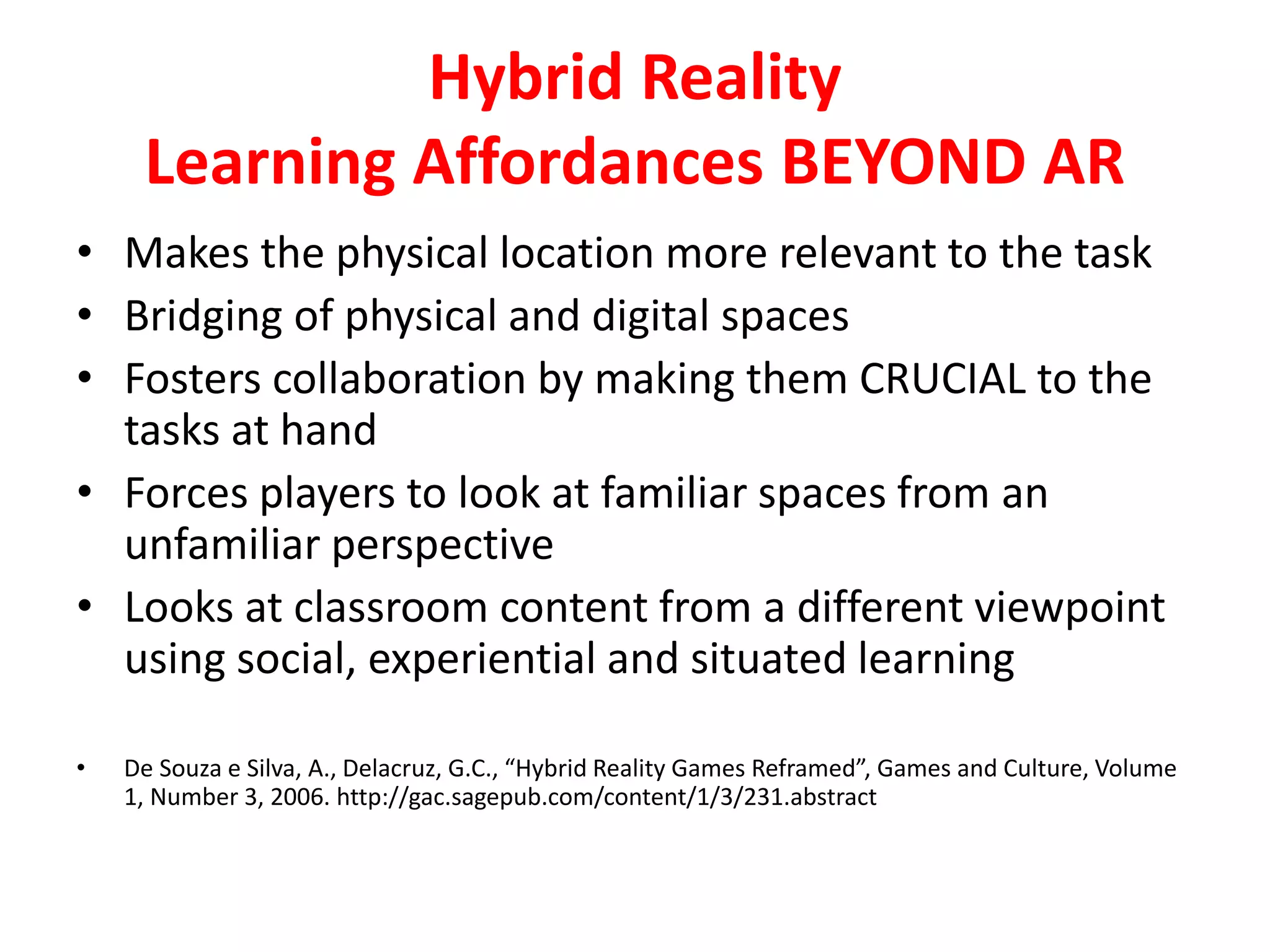 Hybrid Reality
Learning Affordances BEYOND AR
• Makes the physical location more relevant to the task
• Bridging of physical and digital spaces
• Fosters collaboration by making them CRUCIAL to the
tasks at hand
• Forces players to look at familiar spaces from an
unfamiliar perspective
• Looks at classroom content from a different viewpoint
using social, experiential and situated learning
• De Souza e Silva, A., Delacruz, G.C., “Hybrid Reality Games Reframed”, Games and Culture, Volume
1, Number 3, 2006. http://gac.sagepub.com/content/1/3/231.abstract
 