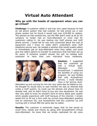 Virtual Auto Attendant
Why go with the hassle of equipment when you can
go virtual?

Challenge: A customer called in and was very upset because he had
an old phone system that had crashed. He had priced out a new
phone system but he found it would cost over $10,000 to replace.
The phones he had worked fine, but the PBX didn’t work at all so his
company no longer had an Auto-Attendant or voice mail for
customers calling in. He was looking into VoIP phones and VoIP
phone service. I could tell he was very concerned about the cost of
equipment and I knew he really didn’t understand what VoIP
telephone service was. He needed a solution that would enable callers
to immediately get an Auto-Attendant when they called, and could
give the callers options to transfer to extensions that had been set up
for years. If someone couldn’t answer the call, he needed each
extension to have their own individual voice mailboxes.

                                            Solution: I suggested
                                            that the customer go
                                            with a Virtual Auto-
                                            Attendant            from
                                            AccessDirect. I explained
                                            the benefits of using our
                                            program. He was thrilled
                                            that with AccessDirect
                                            service, I could literally
                                            have a full service Auto-
Attendant up and running for him the very same day he talked to me.
He thought he would have to wait months! He was so relieved that
unlike a VoIP system, he could use the phones and phone lines he
already had, and he didn’t have to buy any new equipment. He was
also very glad to know he wouldn’t have to worry about poor quality
which people experience with VoIP because of the internet. I simply
asked him to fill out a form with his current Auto-Attendant greeting
and an extension list, and AccessDirect had this customer up and
running with a Virtual PBX the same day he called.

Results: The customer is extremely happy that he has saved so
much time, hassle and money by going with AccessDirect’s Virtual
Auto-Attendant. He loves that we simply replicated his old voice
 
