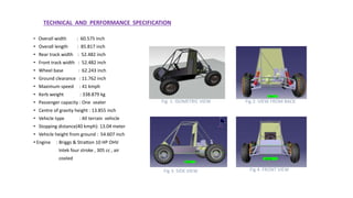 TECHNICAL AND PERFORMANCE SPECIFICATION
• Overall width : 60.575 inch
• Overall length : 85.817 inch
• Rear track width : 52.482 inch
• Front track width : 52.482 inch
• Wheel base : 62.243 inch
• Ground clearance : 11.762 inch
• Maximum speed : 41 kmph
• Kerb weight : 338.879 kg
• Passenger capacity : One seater
• Centre of gravity height : 13.855 inch
• Vehicle type : All terrain vehicle
• Stopping distance(40 kmph): 13.04 meter
• Vehicle height from ground : 54.607 inch
• Engine : Briggs & Stratton 10 HP OHV
Intek four stroke , 305 cc , air
cooled
Fig 2: VIEW FROM BACKFig 1: ISOMETRIC VIEW
Fig 3: SIDE VIEW Fig 4: FRONT VIEW
 