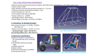 ROLL CAGE DESIGN AND ERGONOMICS
• Material used for primary and secondary members: AISI 4130 Chromium Molybdenum cold rolled seamless tube
• Carbon content: 0.30%
• Outer diameter of primary and secondary members, D0 = 25.4 mm
• Thickness of primary and secondary members: 3 mm
• Internal diameter, Di = 19.4 mm
• Yield strength of AISI 4130, Sy=460 MPa
• Young’s modulus, Ex = 205GPa
• Total length of tube = 38.43 metres
• Overall weight of roll cage = 41.314 kg ≈ 412.996 N
1> Calculation for Bending Strength :
Polar moment of inertia, I= 3.14*(D0
4 - Di
4)/64 =
13471.805 mm4
Distance to extreme fiber, c = 25.4/2 = 12.7 mm
∴ Bending Strength = SyI/c = 487.955 N-m
And, Bending Stiffness=ExI = 2761.720 N-m2
2>Ergonomics specification:
a) Spacious enough to accommodate a
95th percentile male and 5th percentile
female
b) Comfortable seating and viewing
angle.
c) Suitable reach limit
d) Better visibility
e) Clearance requirements are fulfilled
f) Easy entrance and exit.
Fig 5: ROLL CAGE DESIGN
Fig 6: ERGONOMICS- LATERAL CLEARANCEFig 7:ERGONOMICS- HEAD CLEARANCE
 