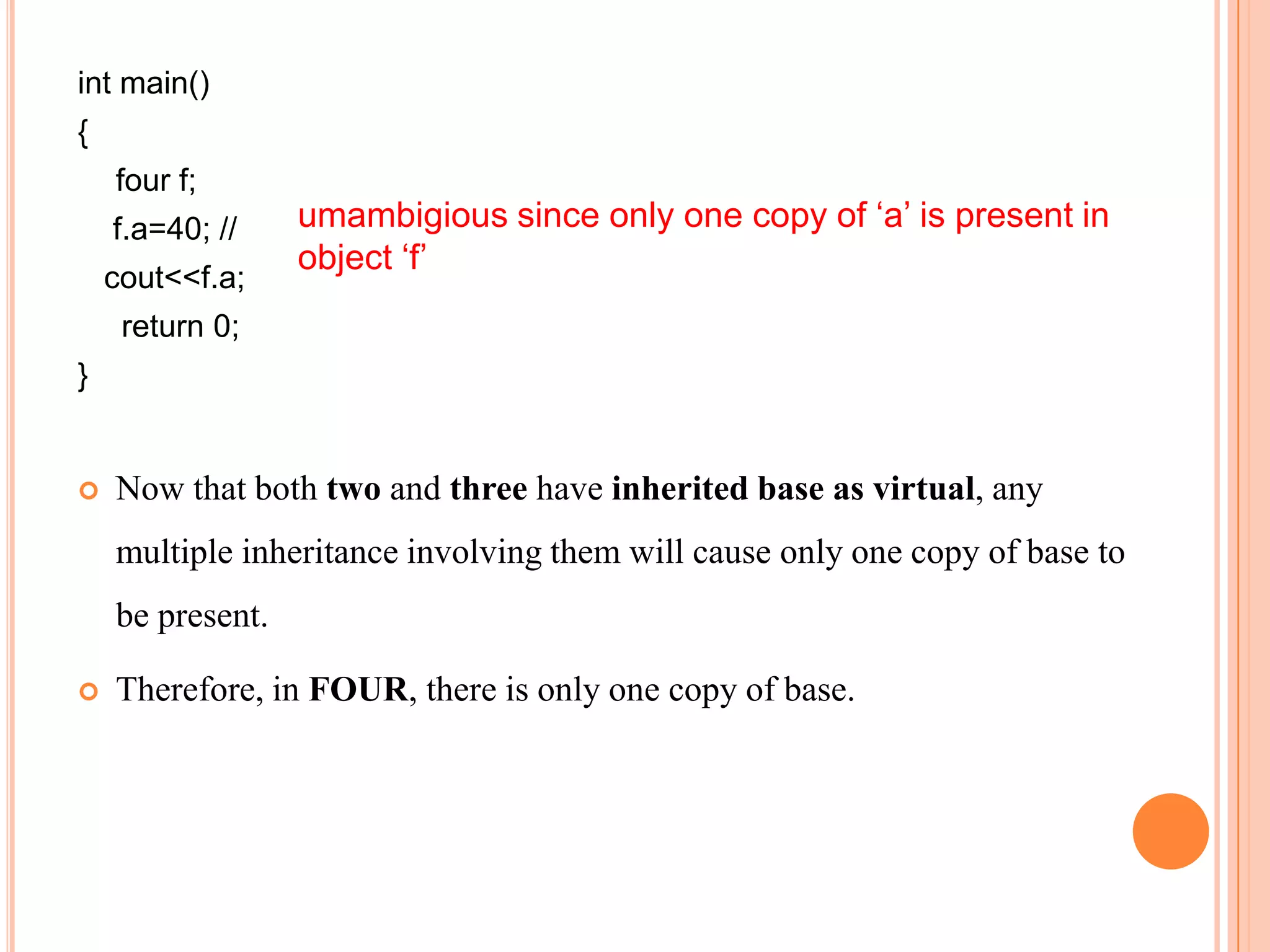 int main()
{
    four f;
    f.a=40; //    umambigious since only one copy of ‘a’ is present in
                  object ‘f’
    cout<<f.a;
     return 0;
}


   Now that both two and three have inherited base as virtual, any
    multiple inheritance involving them will cause only one copy of base to
    be present.

   Therefore, in FOUR, there is only one copy of base.
 