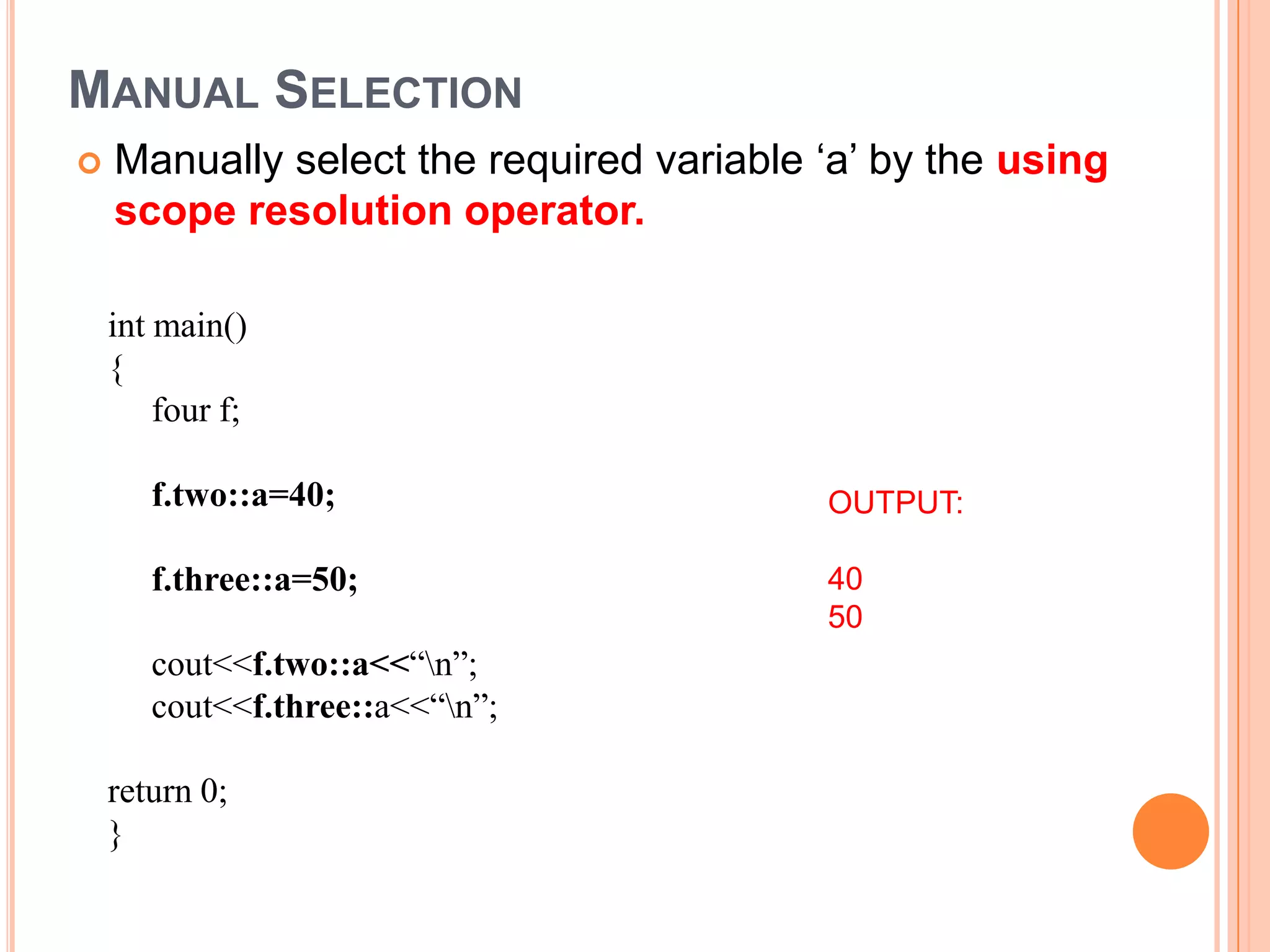 MANUAL SELECTION
   Manually select the required variable ‘a’ by the using
    scope resolution operator.

    int main()
    {
        four f;

       f.two::a=40;                       OUTPUT:

       f.three::a=50;                     40
                                          50
       cout<<f.two::a<<“n”;
       cout<<f.three::a<<“n”;

    return 0;
    }
 