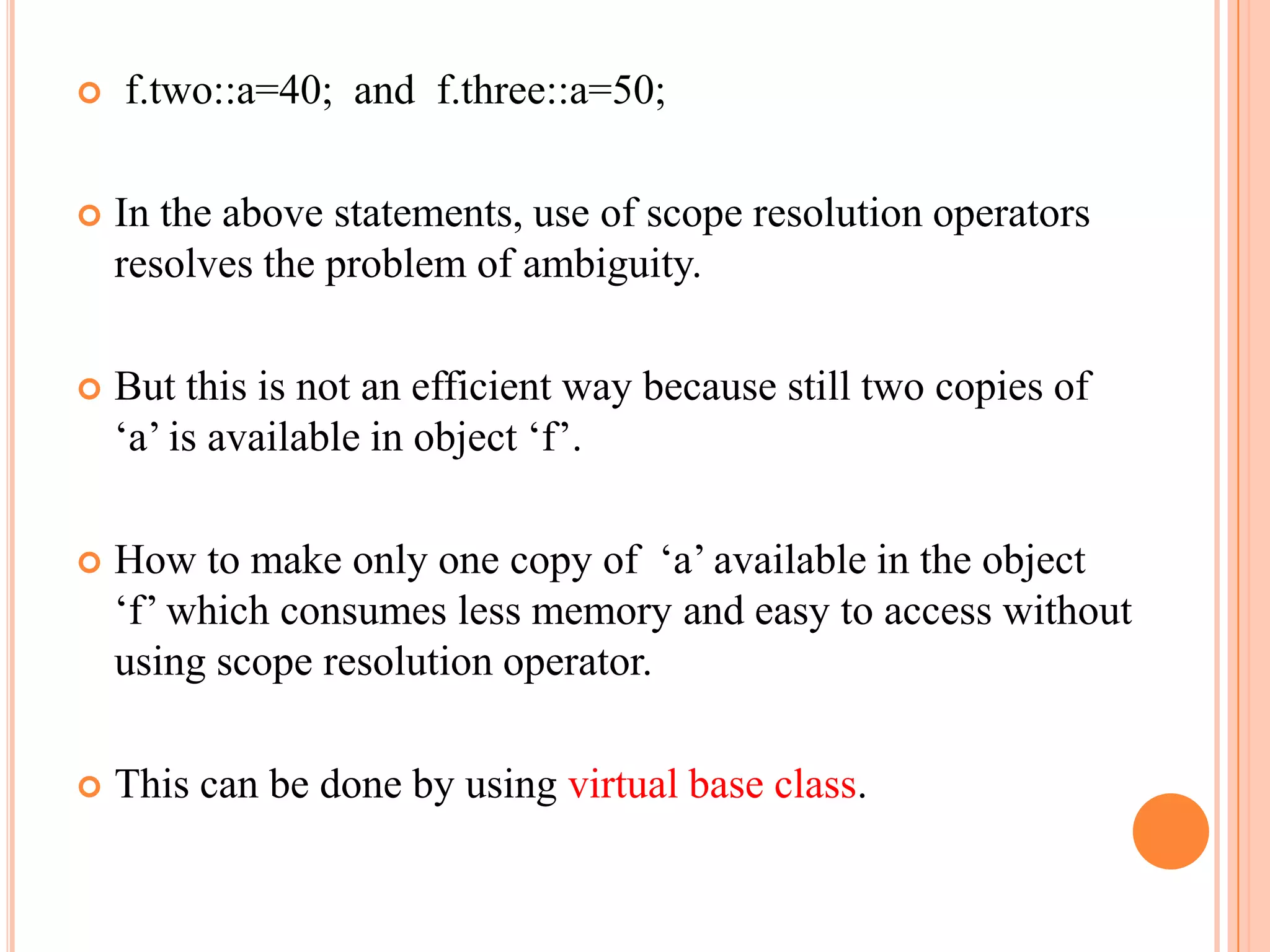    f.two::a=40; and f.three::a=50;

   In the above statements, use of scope resolution operators
    resolves the problem of ambiguity.

   But this is not an efficient way because still two copies of
    „a‟ is available in object „f‟.

   How to make only one copy of „a‟ available in the object
    „f‟ which consumes less memory and easy to access without
    using scope resolution operator.

   This can be done by using virtual base class.
 