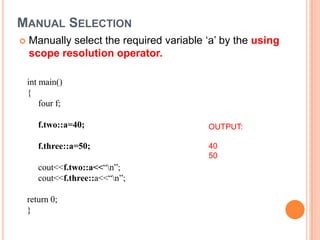 MANUAL SELECTION
   Manually select the required variable ‘a’ by the using
    scope resolution operator.

    int main()
    {
        four f;

       f.two::a=40;                       OUTPUT:

       f.three::a=50;                     40
                                          50
       cout<<f.two::a<<“n”;
       cout<<f.three::a<<“n”;

    return 0;
    }
 
