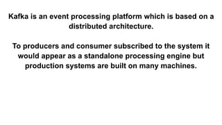 Kafka is an event processing platform which is based on a
distributed architecture.
To producers and consumer subscribed to the system it
would appear as a standalone processing engine but
production systems are built on many machines.
 