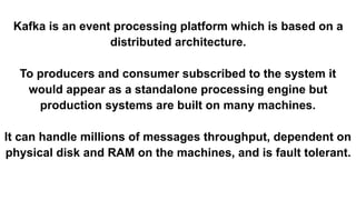 Kafka is an event processing platform which is based on a
distributed architecture.
To producers and consumer subscribed to the system it
would appear as a standalone processing engine but
production systems are built on many machines.
It can handle millions of messages throughput, dependent on
physical disk and RAM on the machines, and is fault tolerant.
 
