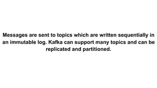 Messages are sent to topics which are written sequentially in
an immutable log. Kafka can support many topics and can be
replicated and partitioned.
 