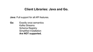 Client Libraries: Java and Go.
Java: Full support for all API features.
Go: Exactly once semantics
Kafka Streams
Schema Registry
Simplified Installation
Are NOT supported.
 