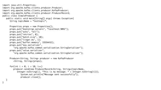 import java.util.Properties;
import org.apache.kafka.clients.producer.Producer;
import org.apache.kafka.clients.producer.KafkaProducer;
import org.apache.kafka.clients.producer.ProducerRecord;
public class SimpleProducer {
public static void main(String[] args) throws Exception{
String topicName = “testtopic”;
Properties props = new Properties();
props.put("bootstrap.servers", “localhost:9092");
props.put("acks", “all");
props.put("retries", 0);
props.put("batch.size", 10);
props.put("linger.ms", 1);
props.put("buffer.memory", 33554432);
props.put("key.serializer",
"org.apache.kafka.common.serialization.StringSerializer");
props.put("value.serializer",
"org.apache.kafka.common.serialization.StringSerializer");
Producer<String, String> producer = new KafkaProducer
<String, String>(props);
for(int i = 0; i < 10; i++)
producer.send(new ProducerRecord<String, String>(topicName,
Integer.toString(i), “This is my message: “ + Integer.toString(i)));
System.out.println(“Message sent successfully”);
producer.close();
}
}
 