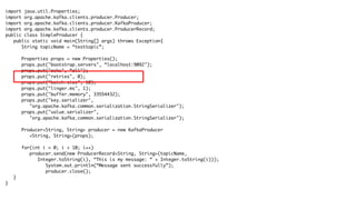 import java.util.Properties;
import org.apache.kafka.clients.producer.Producer;
import org.apache.kafka.clients.producer.KafkaProducer;
import org.apache.kafka.clients.producer.ProducerRecord;
public class SimpleProducer {
public static void main(String[] args) throws Exception{
String topicName = “testtopic”;
Properties props = new Properties();
props.put("bootstrap.servers", “localhost:9092");
props.put("acks", “all");
props.put("retries", 0);
props.put("batch.size", 10);
props.put("linger.ms", 1);
props.put("buffer.memory", 33554432);
props.put("key.serializer",
"org.apache.kafka.common.serialization.StringSerializer");
props.put("value.serializer",
"org.apache.kafka.common.serialization.StringSerializer");
Producer<String, String> producer = new KafkaProducer
<String, String>(props);
for(int i = 0; i < 10; i++)
producer.send(new ProducerRecord<String, String>(topicName,
Integer.toString(i), “This is my message: “ + Integer.toString(i)));
System.out.println(“Message sent successfully”);
producer.close();
}
}
 