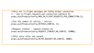 //Only one in-flight messages per Kafka broker connection
// - max.in.flight.requests.per.connection (default 5)
props.put(ProducerConfig.MAX_IN_FLIGHT_REQUESTS_PER_CONNECTION,1);
//Set the number of retries - retries
props.put(ProducerConfig.RETRIES_CONFIG, 3);
//Request timeout - request.timeout.ms
props.put(ProducerConfig.REQUEST_TIMEOUT_MS_CONFIG, 15000);
//Only retry after one second.
props.put(ProducerConfig.RETRY_BACKOFF_MS_CONFIG, 1000);
 