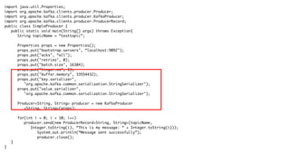 import java.util.Properties;
import org.apache.kafka.clients.producer.Producer;
import org.apache.kafka.clients.producer.KafkaProducer;
import org.apache.kafka.clients.producer.ProducerRecord;
public class SimpleProducer {
public static void main(String[] args) throws Exception{
String topicName = “testtopic”;
Properties props = new Properties();
props.put("bootstrap.servers", “localhost:9092");
props.put("acks", “all");
props.put("retries", 0);
props.put("batch.size", 16384);
props.put("linger.ms", 1);
props.put("buffer.memory", 33554432);
props.put("key.serializer",
"org.apache.kafka.common.serialization.StringSerializer");
props.put("value.serializer",
"org.apache.kafka.common.serialization.StringSerializer");
Producer<String, String> producer = new KafkaProducer
<String, String>(props);
for(int i = 0; i < 10; i++)
producer.send(new ProducerRecord<String, String>(topicName,
Integer.toString(i), “This is my message: “ + Integer.toString(i)));
System.out.println(“Message sent successfully”);
producer.close();
}
}
 