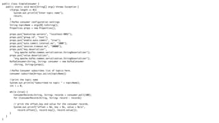 public class SimpleConsumer {
public static void main(String[] args) throws Exception {
if(args.length == 0){
System.out.println("Enter topic name");
return;
}
//Kafka consumer configuration settings
String topicName = args[0].toString();
Properties props = new Properties();
props.put("bootstrap.servers", "localhost:9092");
props.put("group.id", "test");
props.put("enable.auto.commit", "true");
props.put("auto.commit.interval.ms", "1000");
props.put("session.timeout.ms", "30000");
props.put("key.deserializer",
"org.apache.kafka.common.serialization.StringDeserializer");
props.put("value.deserializer",
"org.apache.kafka.common.serialization.StringDeserializer");
KafkaConsumer<String, String> consumer = new KafkaConsumer
<String, String>(props);
//Kafka Consumer subscribes list of topics here.
consumer.subscribe(Arrays.asList(topicName))
//print the topic name
System.out.println("Subscribed to topic " + topicName);
int i = 0;
while (true) {
ConsumerRecords<String, String> records = consumer.poll(100);
for (ConsumerRecord<String, String> record : records)
// print the offset,key and value for the consumer records.
System.out.printf("offset = %d, key = %s, value = %sn",
record.offset(), record.key(), record.value());
}
}
}
 