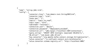 {
"name": "string-jdbc-sink",
"config": {
"connector.class": “com.domain.test.StringJDBCSink”,
"connector.type": "sink",
"tasks.max": "1",
"topics": “topic_to_read”,
"topic.type": "avro",
"tablename":"testtopic",
"connection.user": "dbuser",
"connection.password": “dbpassword_encoded”,
"connection.url": "jdbc:mysql://localhost:3307/connecttest",
"query.string": "INSERT INTO testtopic (payload) VALUES(?);",
"db.driver": "com.mysql.jdbc.Driver",
"key.converter":"org.apache.kafka.connect.storage.StringConverter",
"value.converter":"io.confluent.connect.avro.AvroConverter",
"value.converter.schema.registry.url": "http://localhost:8081"
}
}
 