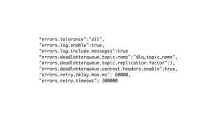 “errors.tolerance":"all",
"errors.log.enable":true,
"errors.log.include.messages":true
“errors.deadletterqueue.topic.name":"dlq_topic_name",
"errors.deadletterqueue.topic.replication.factor":1,
"errors.deadletterqueue.context.headers.enable":true,
"errors.retry.delay.max.ms": 60000,
"errors.retry.timeout": 300000
 