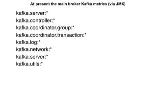 At present the main broker Kafka metrics (via JMX)
kafka.server:*
kafka.controller:*
kafka.coordinator.group:*
kafka.coordinator.transaction:*
kafka.log:*
kafka.network:*
kafka.server:*
kafka.utils:*
 