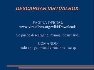 DESCARGAR VIRTUALBOX PAGINA OFICI AL www.virtualbox.org/wiki/Downloads Se puede descargar el manual de usuario. COMANDO sudo apt-get install virtualbox-ose-qt 