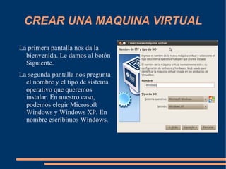 CREAR UNA MAQUINA VIRTUAL La primera pantalla nos da la bienvenida. Le damos al botón Siguiente. La segunda pantalla nos pregunta el nombre y el tipo de sistema operativo que queremos instalar. En nuestro caso, podemos elegir Microsoft Windows y Windows XP. En nombre escribimos Windows. 