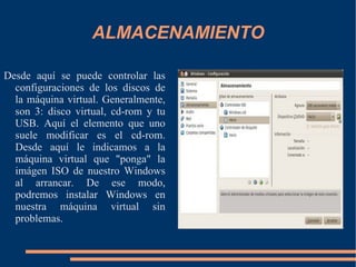 ALMACENAMIENTO Desde aquí se puede controlar las configuraciones de los discos de la máquina virtual. Generalmente, son 3: disco virtual, cd-rom y tu USB. Aquí el elemento que uno suele modificar es el cd-rom. Desde aquí le indicamos a la máquina virtual que "ponga" la imágen ISO de nuestro Windows al arrancar. De ese modo, podremos instalar Windows en nuestra máquina virtual sin problemas. 