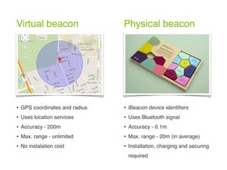 Virtual beacon Physical beacon
• GPS coordinates and radius
• Uses location services
• Accuracy - 200m
• Max. range - unlimited
• No instalation cost
• iBeacon device identiﬁers
• Uses Bluetooth signal
• Accuracy - 0.1m
• Max. range - 20m (in average)
• Installation, charging and securing
required
 