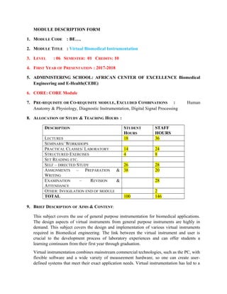 MODULE DESCRIPTION FORM
1. MODULE CODE : BE….
2. MODULE TITLE : Virtual Biomedical Instrumentation
3. LEVEL : 06 SEMESTER: 01 CREDITS: 10
4. FIRST YEAR OF PRESENTATION : 2017-2018
5. ADMINISTERING SCHOOL: AFRICAN CENTER OF EXCELLENCE Biomedical
Engineering and E-Health(CEBE)
6. CORE: CORE Module
7. PRE-REQUISITE OR CO-REQUISITE MODULE, EXCLUDED COMBINATIONS : Human
Anatomy & Physiology, Diagnostic Instrumentation, Digital Signal Processing
8. ALLOCATION OF STUDY & TEACHING HOURS :
DESCRIPTION STUDENT
HOURS
STAFF
HOURS
LECTURES 18 36
SEMINARS/ WORKSHOPS
PRACTICAL CLASSES/ LABORATORY 14 24
STRUCTURED EXERCISES 4 8
SET READING ETC.
SELF – DIRECTED STUDY 26 28
ASSIGNMENTS – PREPARATION &
WRITING
38 20
EXAMINATION – REVISION &
ATTENDANCE
28
OTHER: INVIGILATION END OF MODULE 2
TOTAL 100 146
9. BRIEF DESCRIPTION OF AIMS & CONTENT:
This subject covers the use of general purpose instrumentation for biomedical applications.
The design aspects of virtual instruments from general purpose instruments are highly in
demand. This subject covers the design and implementation of various virtual instruments
required in Biomedical engineering. The link between the virtual instrument and user is
crucial to the development process of laboratory experiences and can offer students a
learning continuum from their first year through graduation.
Virtual instrumentation combines mainstream commercial technologies, such as the PC, with
flexible software and a wide variety of measurement hardware, so one can create user-
defined systems that meet their exact application needs. Virtual instrumentation has led to a
 