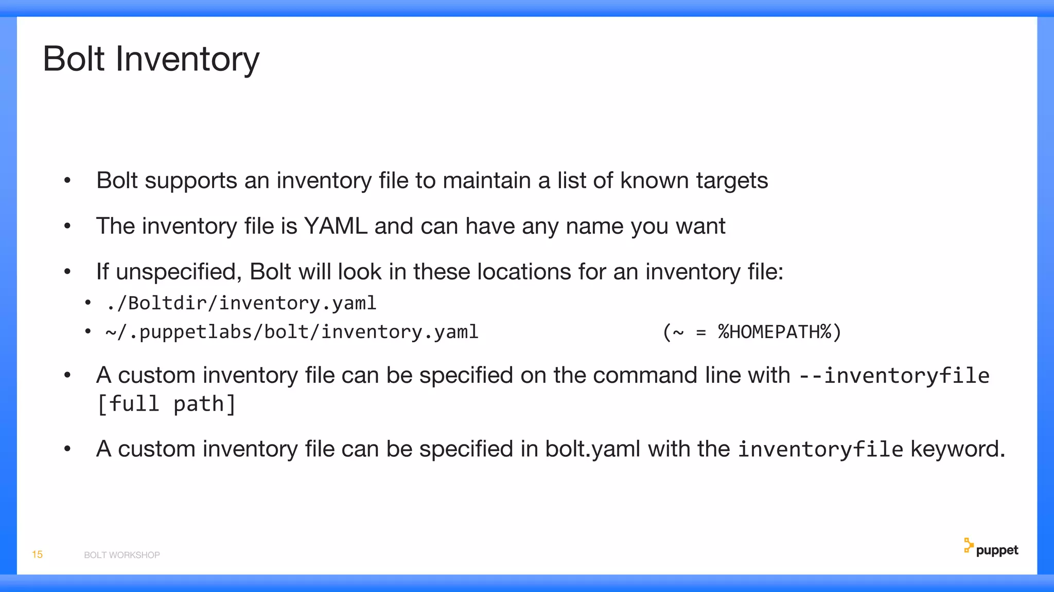 Bolt Inventory
• Bolt supports an inventory file to maintain a list of known targets
• The inventory file is YAML and can have any name you want
• If unspecified, Bolt will look in these locations for an inventory file:
• ./Boltdir/inventory.yaml
• ~/.puppetlabs/bolt/inventory.yaml (~ = %HOMEPATH%)
• A custom inventory file can be specified on the command line with --inventoryfile
[full path]
• A custom inventory file can be specified in bolt.yaml with the inventoryfile keyword.
BOLT WORKSHOP15
 