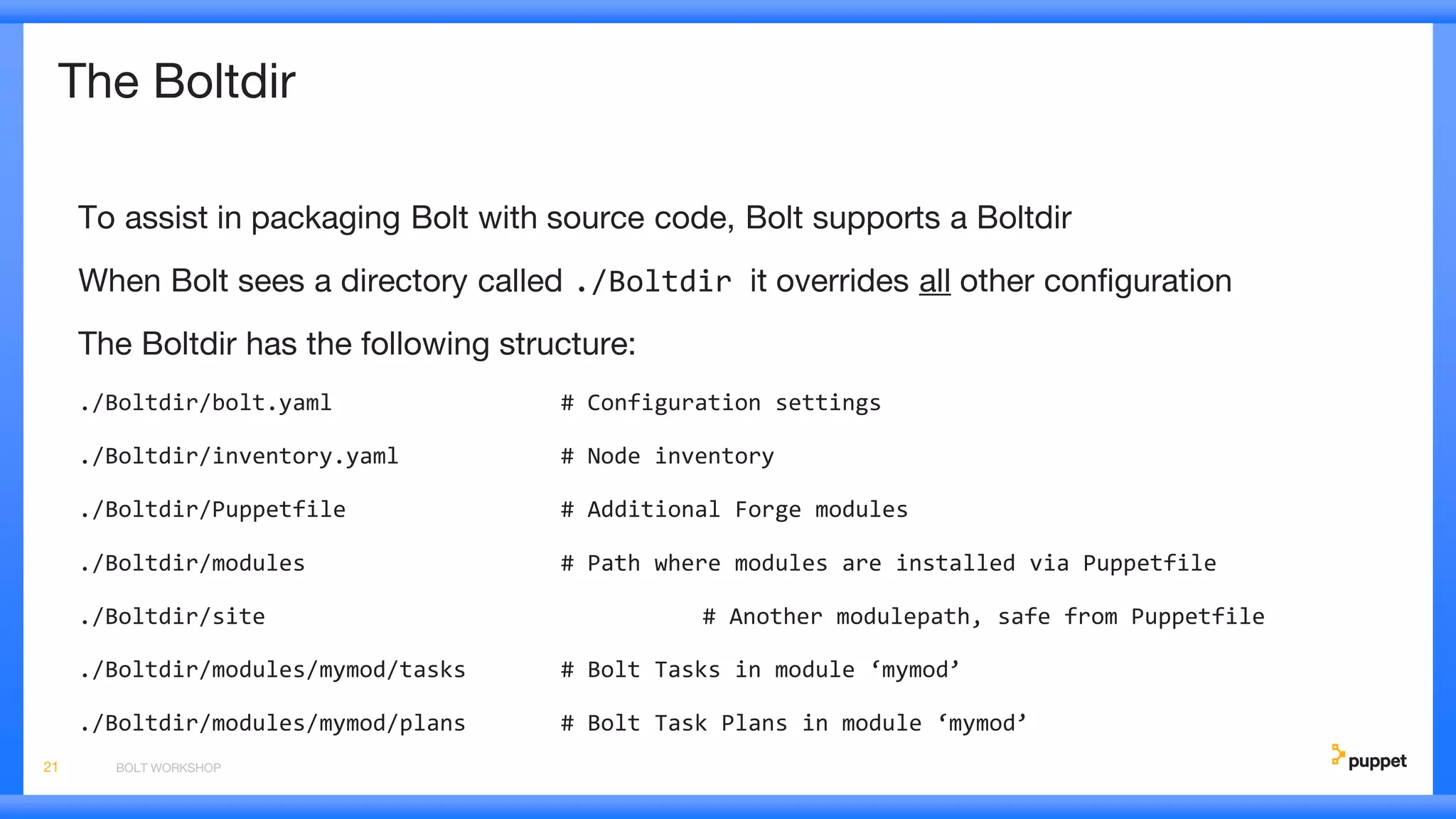The Boltdir
To assist in packaging Bolt with source code, Bolt supports a Boltdir
When Bolt sees a directory called ./Boltdir it overrides all other configuration
The Boltdir has the following structure:
./Boltdir/bolt.yaml # Configuration settings
./Boltdir/inventory.yaml # Node inventory
./Boltdir/Puppetfile # Additional Forge modules
./Boltdir/modules # Path where modules are installed via Puppetfile
./Boltdir/site # Another modulepath, safe from Puppetfile
./Boltdir/modules/mymod/tasks # Bolt Tasks in module ‘mymod’
./Boltdir/modules/mymod/plans # Bolt Task Plans in module ‘mymod’
BOLT WORKSHOP21
 