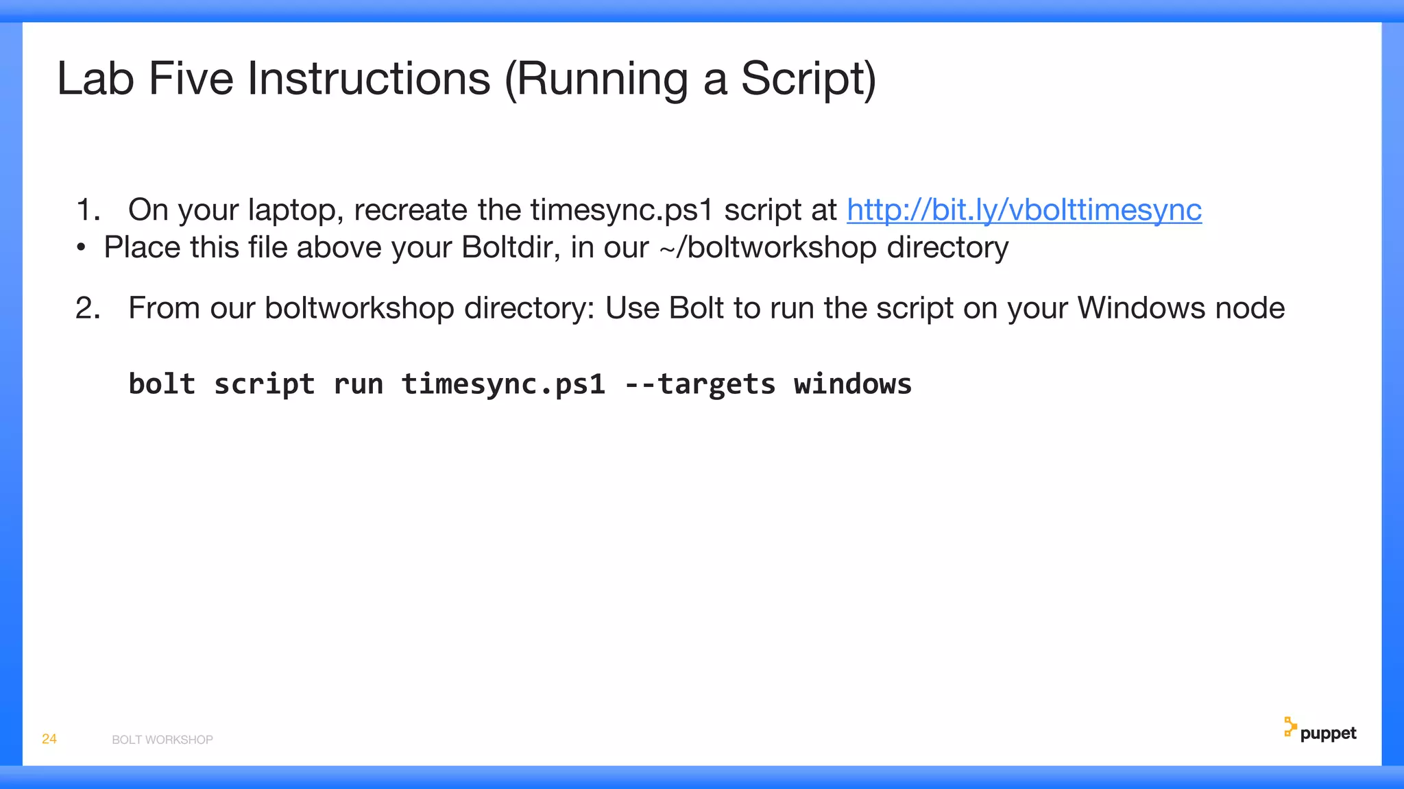 Lab Five Instructions (Running a Script)
1. On your laptop, recreate the timesync.ps1 script at http://bit.ly/vbolttimesync
• Place this file above your Boltdir, in our ~/boltworkshop directory
2. From our boltworkshop directory: Use Bolt to run the script on your Windows node
bolt script run timesync.ps1 --targets windows
BOLT WORKSHOP24
 