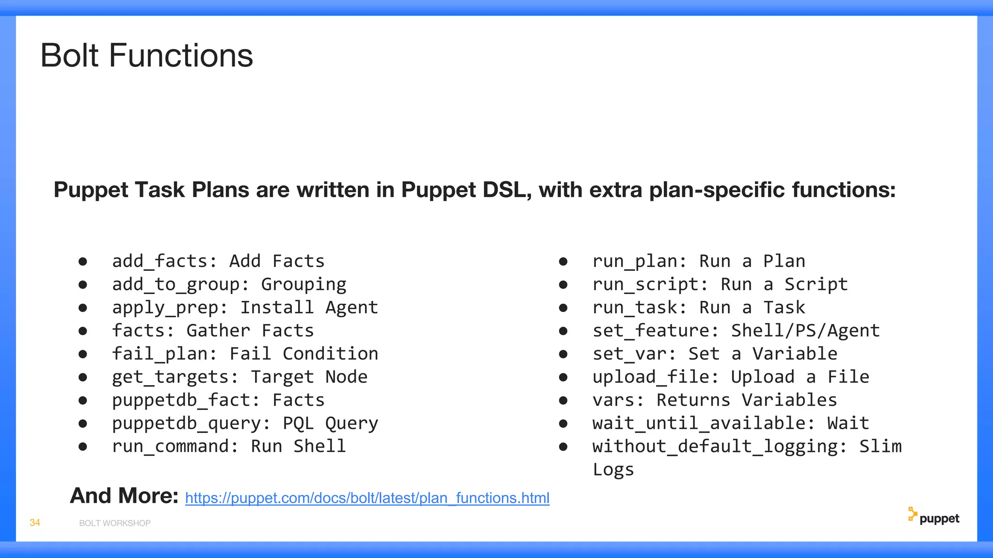 Bolt Functions
Puppet Task Plans are written in Puppet DSL, with extra plan-specific functions:
BOLT WORKSHOP34
● add_facts: Add Facts
● add_to_group: Grouping
● apply_prep: Install Agent
● facts: Gather Facts
● fail_plan: Fail Condition
● get_targets: Target Node
● puppetdb_fact: Facts
● puppetdb_query: PQL Query
● run_command: Run Shell
● run_plan: Run a Plan
● run_script: Run a Script
● run_task: Run a Task
● set_feature: Shell/PS/Agent
● set_var: Set a Variable
● upload_file: Upload a File
● vars: Returns Variables
● wait_until_available: Wait
● without_default_logging: Slim
Logs
And More: https://puppet.com/docs/bolt/latest/plan_functions.html
 