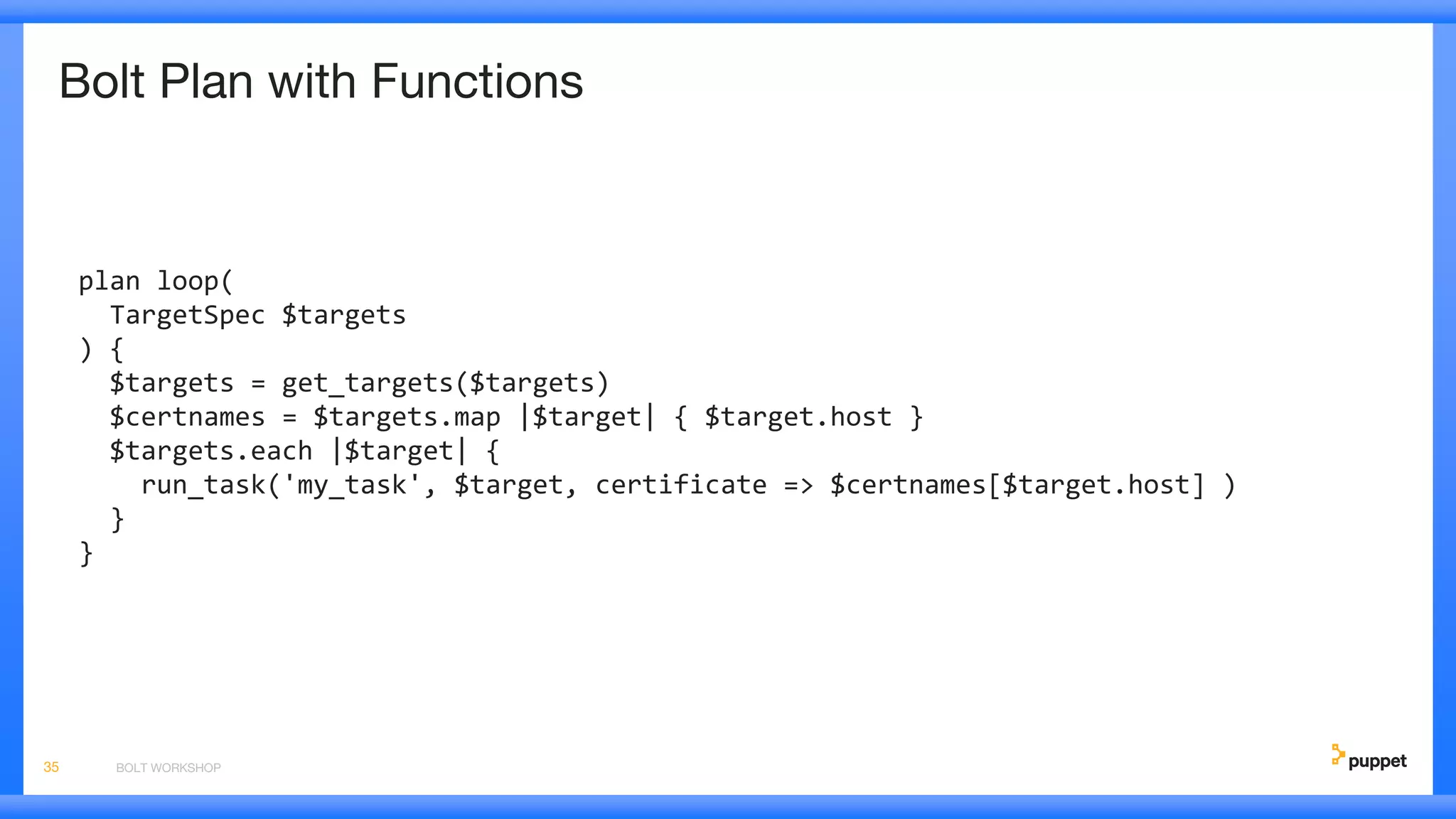 Bolt Plan with Functions
plan loop(
TargetSpec $targets
) {
$targets = get_targets($targets)
$certnames = $targets.map |$target| { $target.host }
$targets.each |$target| {
run_task('my_task', $target, certificate => $certnames[$target.host] )
}
}
BOLT WORKSHOP35
 