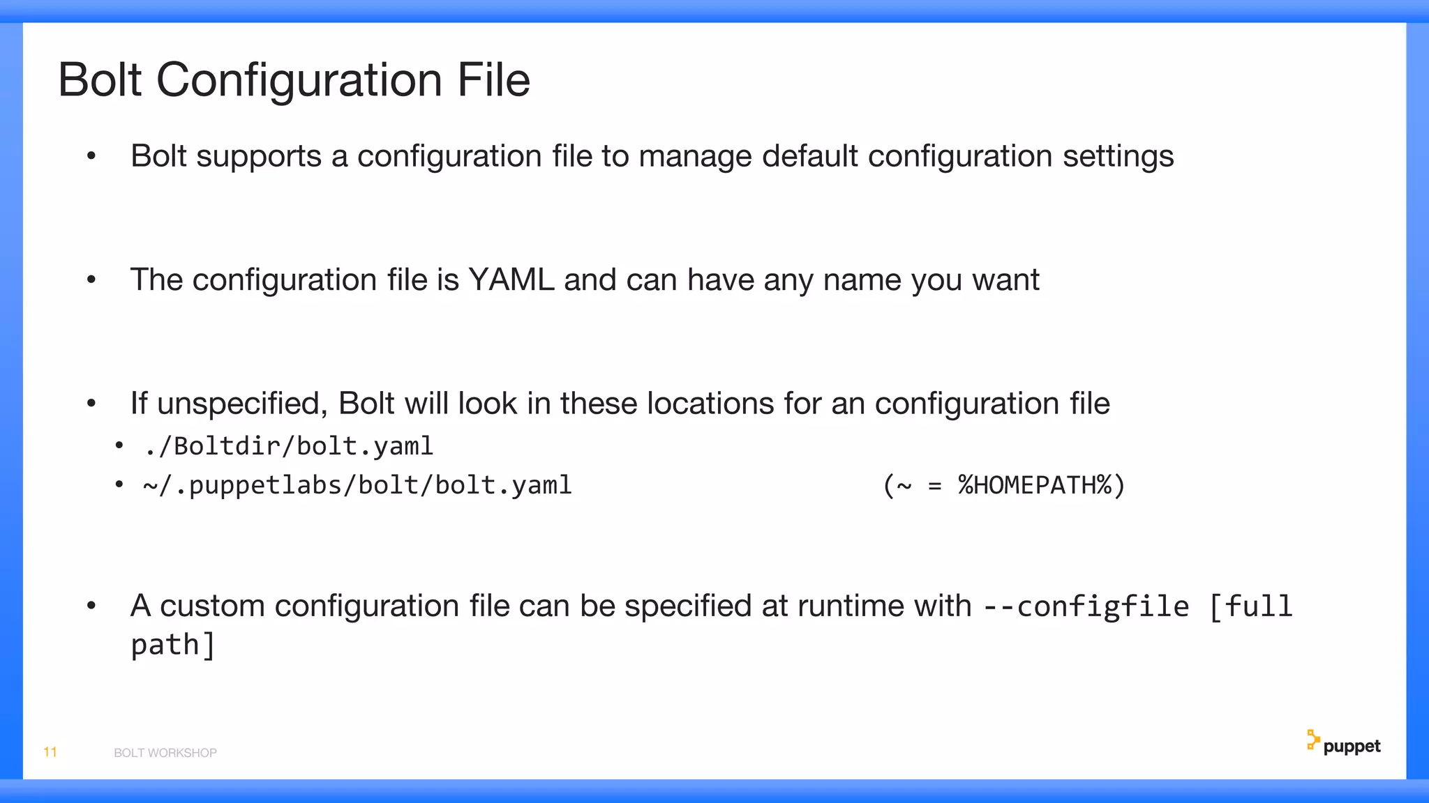 Bolt Configuration File
• Bolt supports a configuration file to manage default configuration settings
• The configuration file is YAML and can have any name you want
• If unspecified, Bolt will look in these locations for an configuration file
• ./Boltdir/bolt.yaml
• ~/.puppetlabs/bolt/bolt.yaml (~ = %HOMEPATH%)
• A custom configuration file can be specified at runtime with --configfile [full
path]
BOLT WORKSHOP11
 