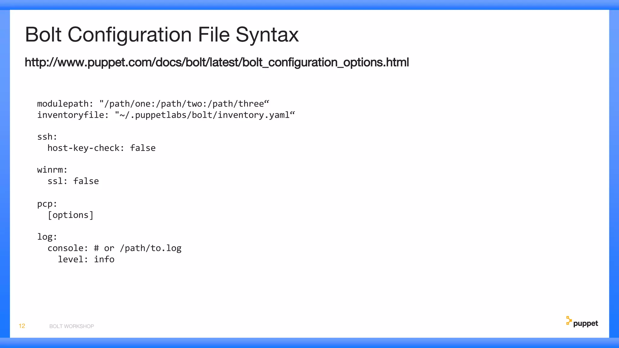 Bolt Configuration File Syntax
http://www.puppet.com/docs/bolt/latest/bolt_configuration_options.html
modulepath: "/path/one:/path/two:/path/three“
inventoryfile: "~/.puppetlabs/bolt/inventory.yaml“
ssh:
host-key-check: false
winrm:
ssl: false
pcp:
[options]
log:
console: # or /path/to.log
level: info
BOLT WORKSHOP12
 