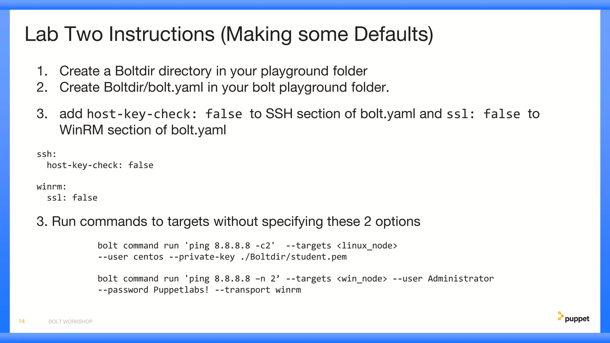 Lab Two Instructions (Making some Defaults)
1. Create a Boltdir directory in your playground folder
2. Create Boltdir/bolt.yaml in your bolt playground folder.
3. add host-key-check: false to SSH section of bolt.yaml and ssl: false to
WinRM section of bolt.yaml
ssh:
host-key-check: false
winrm:
ssl: false
3. Run commands to targets without specifying these 2 options
bolt command run 'ping 8.8.8.8 -c2' --targets <linux_node>
--user centos --private-key ./Boltdir/student.pem
bolt command run 'ping 8.8.8.8 –n 2’ --targets <win_node> --user Administrator
--password Puppetlabs! --transport winrm
BOLT WORKSHOP14
 