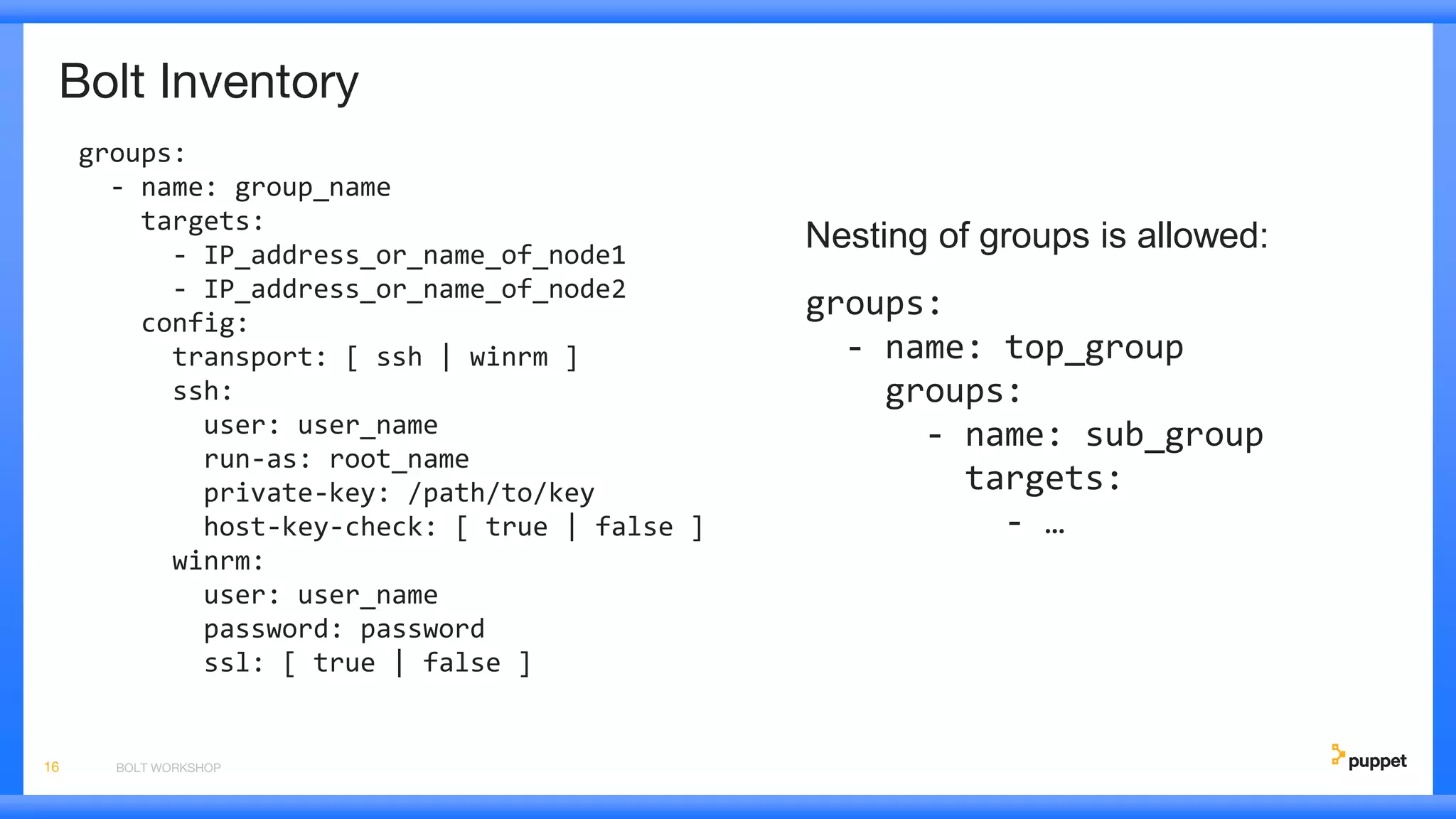 Bolt Inventory
groups:
- name: group_name
targets:
- IP_address_or_name_of_node1
- IP_address_or_name_of_node2
config:
transport: [ ssh | winrm ]
ssh:
user: user_name
run-as: root_name
private-key: /path/to/key
host-key-check: [ true | false ]
winrm:
user: user_name
password: password
ssl: [ true | false ]
BOLT WORKSHOP16
Nesting of groups is allowed:
groups:
- name: top_group
groups:
- name: sub_group
targets:
- …
 