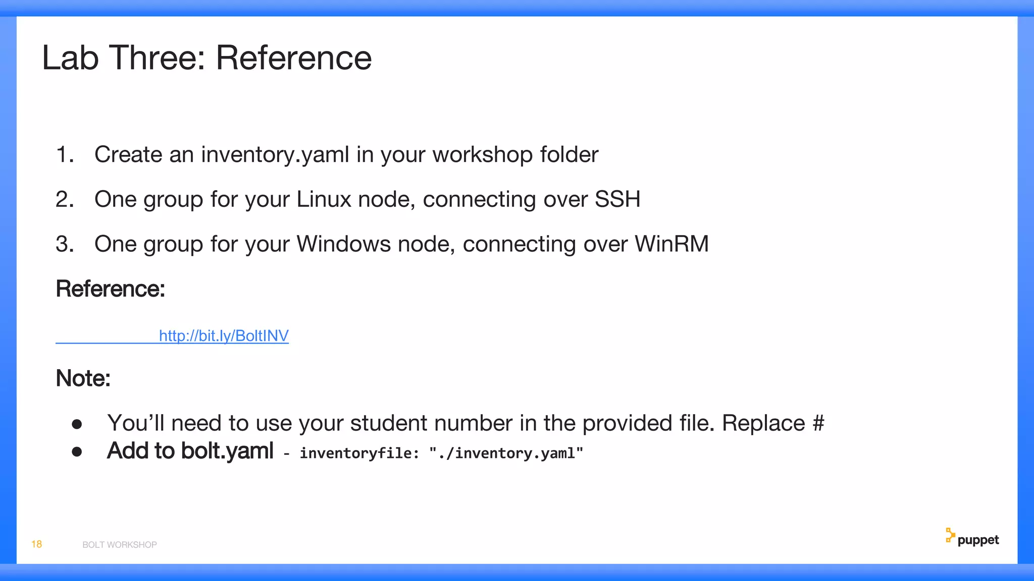 Lab Three: Reference
1. Create an inventory.yaml in your workshop folder
2. One group for your Linux node, connecting over SSH
3. One group for your Windows node, connecting over WinRM
Reference:
http://bit.ly/BoltINV
Note:
● You’ll need to use your student number in the provided file. Replace #
● Add to bolt.yaml - inventoryfile: "./inventory.yaml"
BOLT WORKSHOP18
 